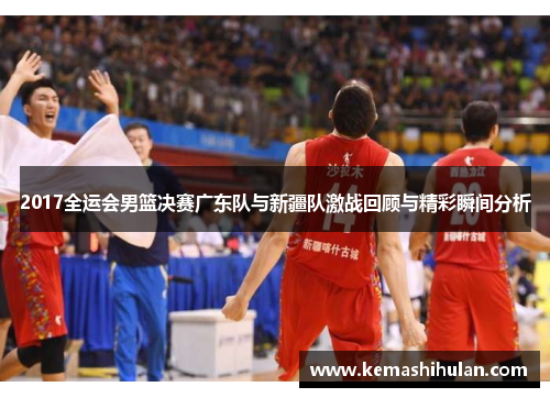 2017全运会男篮决赛广东队与新疆队激战回顾与精彩瞬间分析