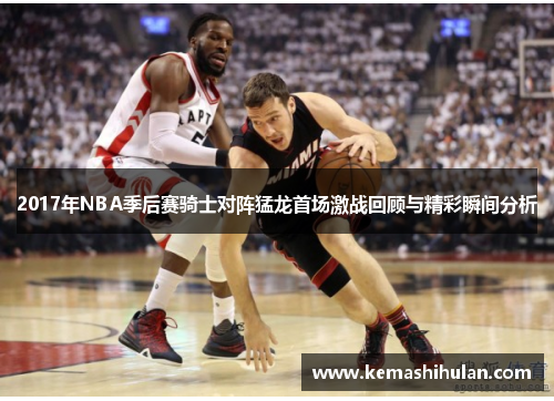 2017年NBA季后赛骑士对阵猛龙首场激战回顾与精彩瞬间分析