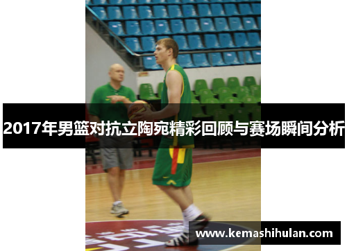 2017年男篮对抗立陶宛精彩回顾与赛场瞬间分析