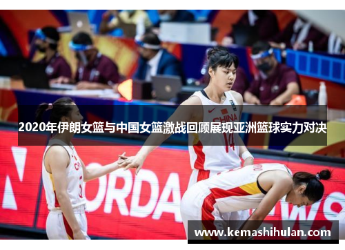 2020年伊朗女篮与中国女篮激战回顾展现亚洲篮球实力对决