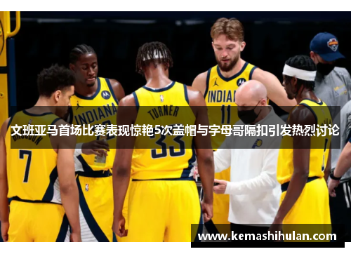 文班亚马首场比赛表现惊艳5次盖帽与字母哥隔扣引发热烈讨论