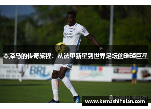 本泽马的传奇旅程：从法甲新星到世界足坛的璀璨巨星
